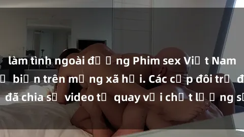 làm tình ngoài đường Phim sex Việt Nam HD ngày càng phổ biến trên mạng xã hội. Các cặp đôi trẻ đã chia sẻ video tự quay với chất lượng sắc nét, gợi cảm.