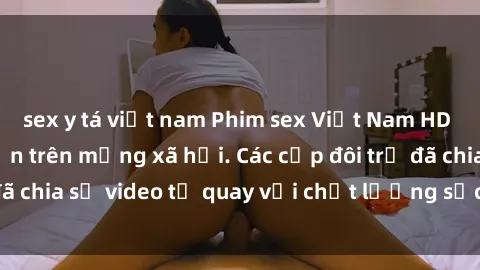 sex y tá việt nam Phim sex Việt Nam HD ngày càng phổ biến trên mạng xã hội. Các cặp đôi trẻ đã chia sẻ video tự quay với chất lượng sắc nét, gợi cảm.