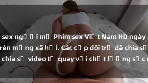 sex người mỹ Phim sex Việt Nam HD ngày càng phổ biến trên mạng xã hội. Các cặp đôi trẻ đã chia sẻ video tự quay với chất lượng sắc nét, gợi cảm.