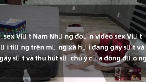 sex Việt Nam Những đoạn video sex Việt Nam không che nổi tiếng trên mạng xã hội đang gây sốt và thu hút sự chú ý của đông đảo người xem.
