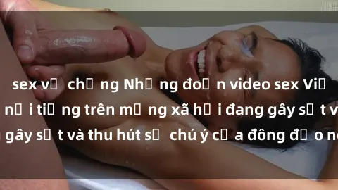sex vợ chồng Những đoạn video sex Việt Nam không che nổi tiếng trên mạng xã hội đang gây sốt và thu hút sự chú ý của đông đảo người xem.