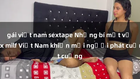 gái việt nam sextape Những bí mật về sex milf Việt Nam khiến mọi người phát cuồng