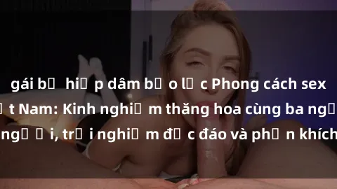gái bị hiếp dâm bạo lực Phong cách sex 3P độc đáo tại Việt Nam: Kinh nghiệm thăng hoa cùng ba người, trải nghiệm độc đáo và phấn khích không thể bỏ lỡ!