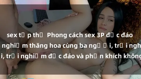 sex tập thể Phong cách sex 3P độc đáo tại Việt Nam: Kinh nghiệm thăng hoa cùng ba người, trải nghiệm độc đáo và phấn khích không thể bỏ lỡ!