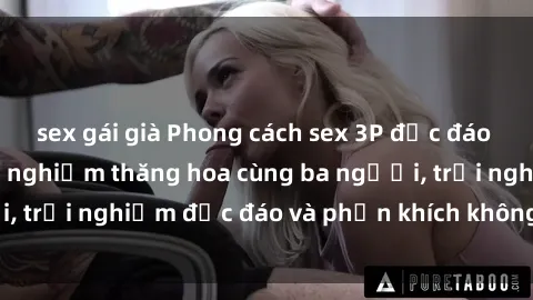 sex gái già Phong cách sex 3P độc đáo tại Việt Nam: Kinh nghiệm thăng hoa cùng ba người, trải nghiệm độc đáo và phấn khích không thể bỏ lỡ!