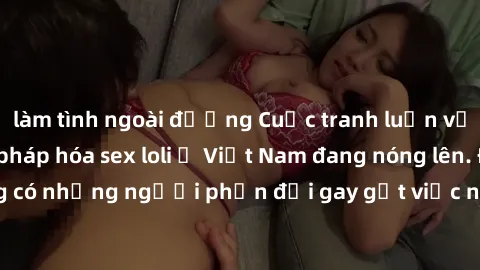 làm tình ngoài đường Cuộc tranh luận về việc có nên hợp pháp hóa sex loli ở Việt Nam đang nóng lên. Đồng thời, cũng có những người phản đối gay gắt việc này vì lo ngại về tác động tiêu cực lên trẻ em