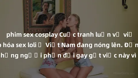 phim sex cosplay Cuộc tranh luận về việc có nên hợp pháp hóa sex loli ở Việt Nam đang nóng lên. Đồng thời, cũng có những người phản đối gay gắt việc này vì lo ngại về tác động tiêu cực lên trẻ em và x