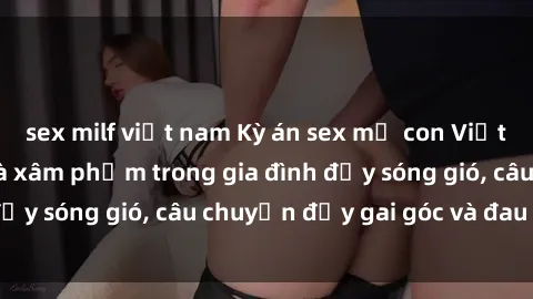 sex milf việt nam Kỳ án sex mẹ con Việt Nam: Sự sở hữu và xâm phạm trong gia đình đầy sóng gió, câu chuyện đầy gai góc và đau lòng.