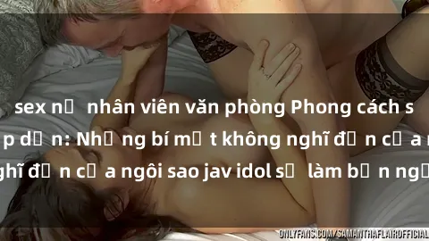sex nữ nhân viên văn phòng Phong cách sex jav idol siêu hấp dẫn: Những bí mật không nghĩ đến của ngôi sao jav idol sẽ làm bạn ngạc nhiên!