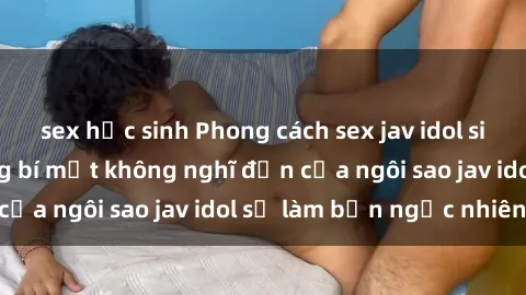 sex học sinh Phong cách sex jav idol siêu hấp dẫn: Những bí mật không nghĩ đến của ngôi sao jav idol sẽ làm bạn ngạc nhiên!