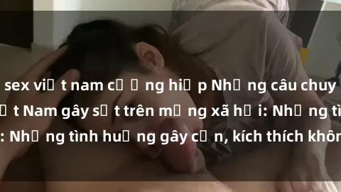 sex việt nam cưỡng hiếp Những câu chuyện sex sinh viên Việt Nam gây sốt trên mạng xã hội: Những tình huống gây cấn, kích thích không thể bỏ qua