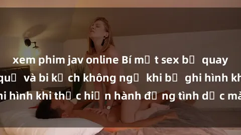 xem phim jav online Bí mật sex bị quay lén: Những hậu quả và bi kịch không ngờ khi bị ghi hình khi thực hiện hành động tình dục mà không biết.