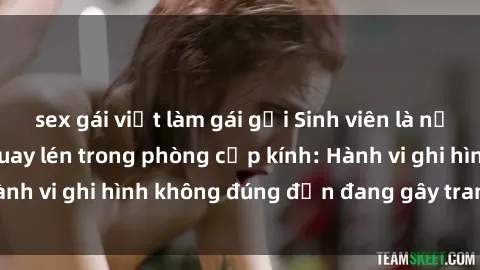 sex gái việt làm gái gọi Sinh viên là nạn nhân của video quay lén trong phòng cấp kính: Hành vi ghi hình không đúng đắn đang gây tranh cãi lớn