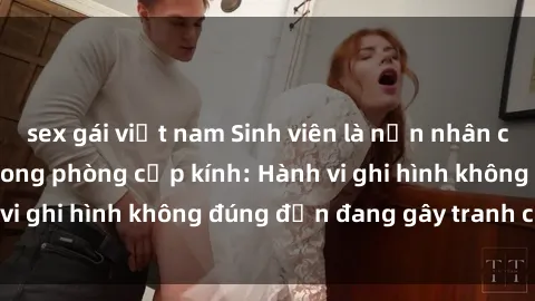 sex gái việt nam Sinh viên là nạn nhân của video quay lén trong phòng cấp kính: Hành vi ghi hình không đúng đắn đang gây tranh cãi lớn