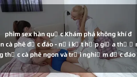 phim sex hàn quốc Khám phá không khí độc đáo tại sex quán cà phê độc đáo - nơi kết hợp giữa thưởng thức cà phê ngon và trải nghiệm độc đáo của không gian sex shop.