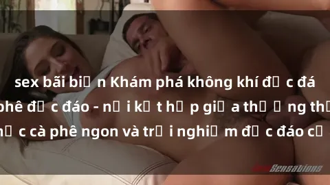 sex bãi biển Khám phá không khí độc đáo tại sex quán cà phê độc đáo - nơi kết hợp giữa thưởng thức cà phê ngon và trải nghiệm độc đáo của không gian sex shop.