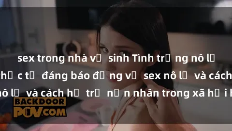 sex trong nhà vệ sinh Tình trạng nô lệ tình dục: Những thực tế đáng báo động về sex nô lệ và cách hỗ trợ nạn nhân trong xã hội hiện nay