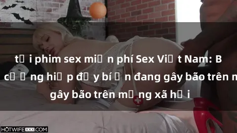 tải phim sex miễn phí Sex Việt Nam: Bí mật về vụ cưỡng hiếp đầy bí ẩn đang gây bão trên mạng xã hội