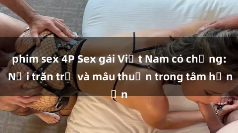 phim sex 4P Sex gái Việt Nam có chồng: Nỗi trăn trở và mâu thuẫn trong tâm hồn