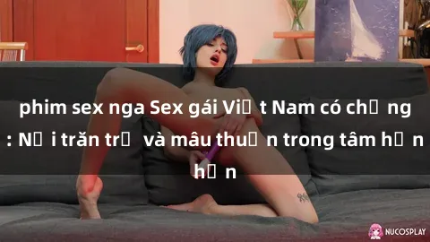 phim sex nga Sex gái Việt Nam có chồng: Nỗi trăn trở và mâu thuẫn trong tâm hồn