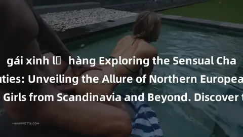 gái xinh lộ hàng Exploring the Sensual Charms of Nordic Beauties: Unveiling the Allure of Northern European Sexiness in Girls from Scandinavia and Beyond. Discover the Seductive Secrets of Northern Eu