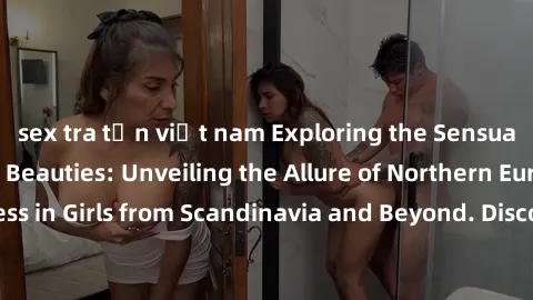 sex tra tấn việt nam Exploring the Sensual Charms of Nordic Beauties: Unveiling the Allure of Northern European Sexiness in Girls from Scandinavia and Beyond. Discover the Seductive Secrets of Norther