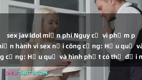 sex jav idol miễn phí Nguy cơ vi phạm pháp luật khi thực hiện hành vi sex nơi công cộng: Hậu quả và hình phạt có thể đối mặt