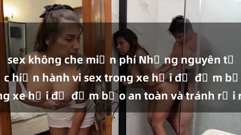 sex không che miễn phí Những nguyên tắc cần nhớ khi thực hiện hành vi sex trong xe hơi để đảm bảo an toàn và tránh rủi ro.