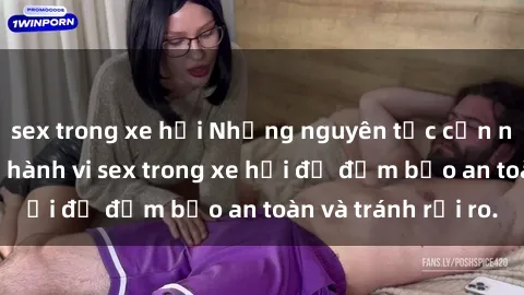 sex trong xe hơi Những nguyên tắc cần nhớ khi thực hiện hành vi sex trong xe hơi để đảm bảo an toàn và tránh rủi ro.