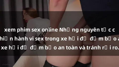 xem phim sex online Những nguyên tắc cần nhớ khi thực hiện hành vi sex trong xe hơi để đảm bảo an toàn và tránh rủi ro.