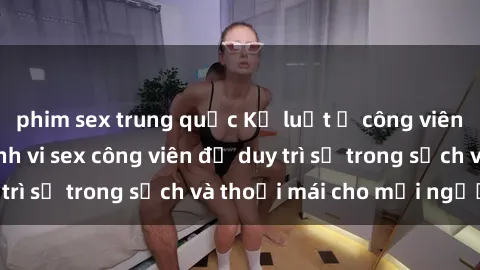 phim sex trung quốc Kỷ luật ở công viên: Chấn chỉnh hành vi sex công viên để duy trì sự trong sạch và thoải mái cho mọi người.