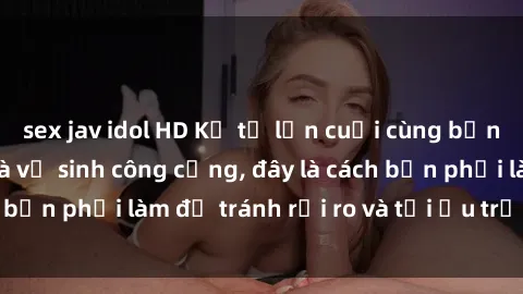 sex jav idol HD Kể từ lần cuối cùng bạn thực hành sex nhà vệ sinh công cộng, đây là cách bạn phải làm để tránh rủi ro và tối ưu trải nghiệm.