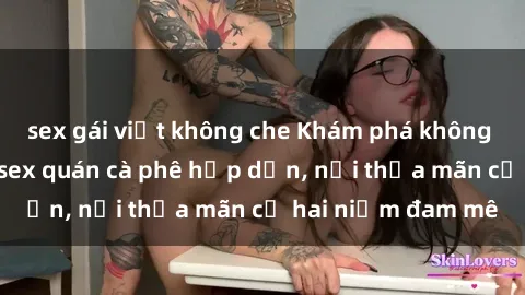sex gái việt không che Khám phá không gian độc đáo tại sex quán cà phê hấp dẫn, nơi thỏa mãn cả hai niềm đam mê