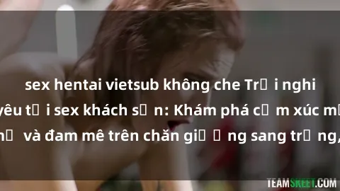 sex hentai vietsub không che Trải nghiệm đỉnh cao tình yêu tại sex khách sạn: Khám phá cảm xúc mới mẻ và đam mê trên chăn giường sang trọng, độc đáo, không giới hạn.