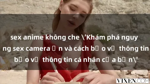 sex anime không che &#039;Khám phá nguy cơ của việc sử dụng sex camera ẩn và cách bảo vệ thông tin cá nhân của bạn&#039;