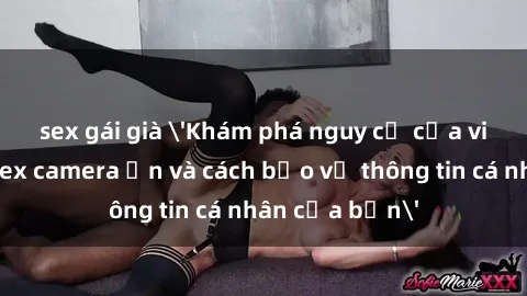 sex gái già &#039;Khám phá nguy cơ của việc sử dụng sex camera ẩn và cách bảo vệ thông tin cá nhân của bạn&#039;