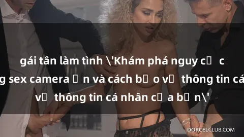 gái tân làm tình &#039;Khám phá nguy cơ của việc sử dụng sex camera ẩn và cách bảo vệ thông tin cá nhân của bạn&#039;