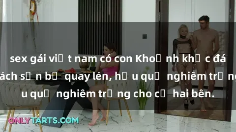 sex gái việt nam có con Khoảnh khắc đáng buồn: Sex khách sạn bị quay lén, hậu quả nghiêm trọng cho cả hai bên.