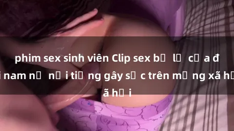 phim sex sinh viên Clip sex bị lộ của đôi nam nữ nổi tiếng gây sốc trên mạng xã hội
