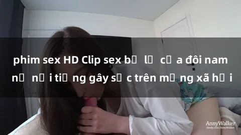 phim sex HD Clip sex bị lộ của đôi nam nữ nổi tiếng gây sốc trên mạng xã hội