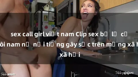 sex call girl việt nam Clip sex bị lộ của đôi nam nữ nổi tiếng gây sốc trên mạng xã hội