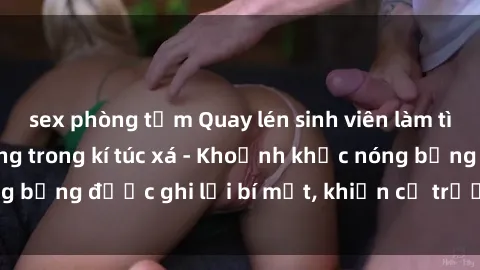 sex phòng tắm Quay lén sinh viên làm tình ngay trên giường trong kí túc xá - Khoảnh khắc nóng bỏng được ghi lại bí mật, khiến cả trường học xôn xao.