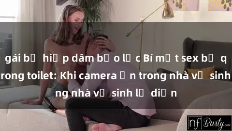 gái bị hiếp dâm bạo lực Bí mật sex bị quay lén trong toilet: Khi camera ẩn trong nhà vệ sinh lộ diện