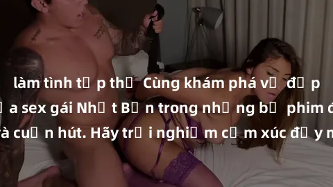làm tình tập thể Cùng khám phá vẻ đẹp và sức gợi cảm của sex gái Nhật Bản trong những bộ phim đầy nghệ thuật và cuốn hút. Hãy trải nghiệm cảm xúc đầy mới mẻ và sống động từ những cảnh quay tinh tế và