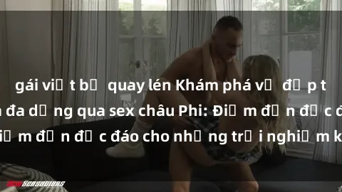 gái việt bị quay lén Khám phá vẻ đẹp tự nhiên và văn hóa đa dạng qua sex châu Phi: Điểm đến độc đáo cho những trải nghiệm khó quên