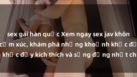 sex gái hàn quốc Xem ngay sex jav không che để thỏa mãn cảm xúc, khám phá những khoảnh khắc đầy kích thích và sống động nhất chỉ trong click!