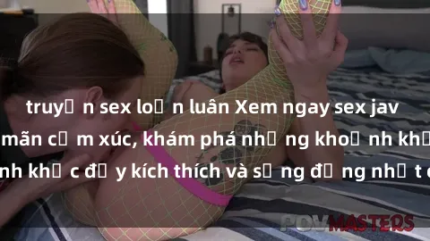 truyện sex loạn luân Xem ngay sex jav không che để thỏa mãn cảm xúc, khám phá những khoảnh khắc đầy kích thích và sống động nhất chỉ trong click!