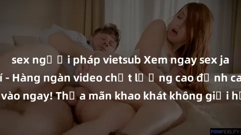 sex người pháp vietsub Xem ngay sex jav full HD miễn phí - Hàng ngàn video chất lượng cao đỉnh cao chỉ cần click vào ngay! Thỏa mãn khao khát không giới hạn, đón chờ những trải nghiệm mới lạ!