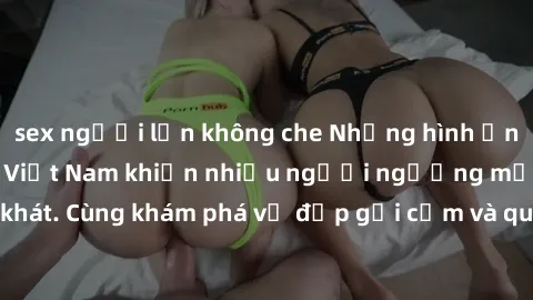 sex người lớn không che Những hình ảnh sex gái sinh viên Việt Nam khiến nhiều người ngưỡng mộ và thèm khát. Cùng khám phá vẻ đẹp gợi cảm và quyến rũ của những cô gái trẻ này.
