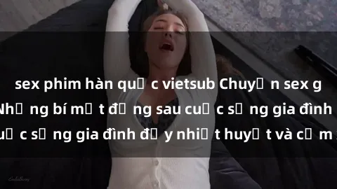 sex phim hàn quốc vietsub Chuyện sex gái Việt có chồng: Những bí mật đằng sau cuộc sống gia đình đầy nhiệt huyết và cảm xúc